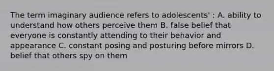 The term imaginary audience refers to adolescents' : A. ability to understand how others perceive them B. false belief that everyone is constantly attending to their behavior and appearance C. constant posing and posturing before mirrors D. belief that others spy on them