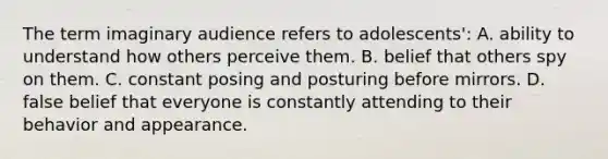 The term imaginary audience refers to adolescents': A. ability to understand how others perceive them. B. belief that others spy on them. C. constant posing and posturing before mirrors. D. false belief that everyone is constantly attending to their behavior and appearance.