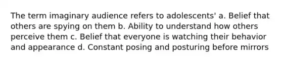 The term imaginary audience refers to adolescents' a. Belief that others are spying on them b. Ability to understand how others perceive them c. Belief that everyone is watching their behavior and appearance d. Constant posing and posturing before mirrors