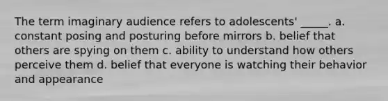 The term imaginary audience refers to adolescents' _____. a. constant posing and posturing before mirrors b. belief that others are spying on them c. ability to understand how others perceive them d. belief that everyone is watching their behavior and appearance