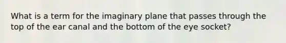 What is a term for the imaginary plane that passes through the top of the ear canal and the bottom of the eye socket?