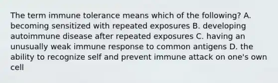 The term immune tolerance means which of the following? A. becoming sensitized with repeated exposures B. developing autoimmune disease after repeated exposures C. having an unusually weak immune response to common antigens D. the ability to recognize self and prevent immune attack on one's own cell