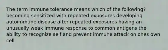 The term immune tolerance means which of the following? becoming sensitized with repeated exposures developing autoimmune disease after repeated exposures having an unusually weak immune response to common antigens the ability to recognize self and prevent immune attack on ones own cell