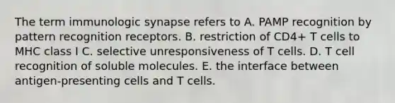 The term immunologic synapse refers to A. PAMP recognition by pattern recognition receptors. B. restriction of CD4+ T cells to MHC class I C. selective unresponsiveness of T cells. D. T cell recognition of soluble molecules. E. the interface between antigen‐presenting cells and T cells.