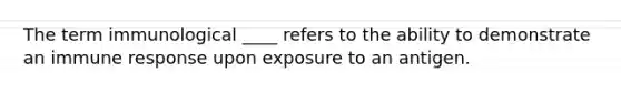 The term immunological ____ refers to the ability to demonstrate an immune response upon exposure to an antigen.