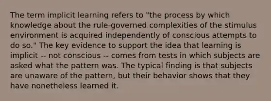 The term implicit learning refers to "the process by which knowledge about the rule-governed complexities of the stimulus environment is acquired independently of conscious attempts to do so." The key evidence to support the idea that learning is implicit -- not conscious -- comes from tests in which subjects are asked what the pattern was. The typical finding is that subjects are unaware of the pattern, but their behavior shows that they have nonetheless learned it.