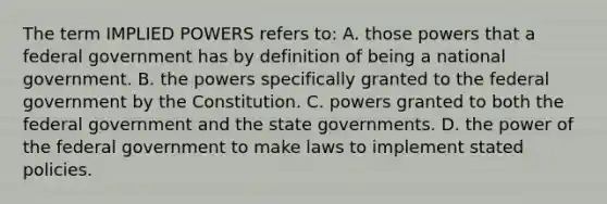 The term IMPLIED POWERS refers to: A. those powers that a federal government has by definition of being a national government. B. the powers specifically granted to the federal government by the Constitution. C. powers granted to both the federal government and the state governments. D. the power of the federal government to make laws to implement stated policies.