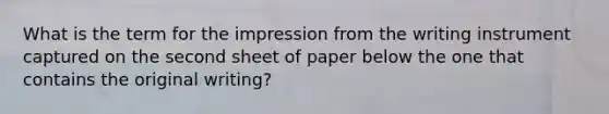 What is the term for the impression from the writing instrument captured on the second sheet of paper below the one that contains the original writing?