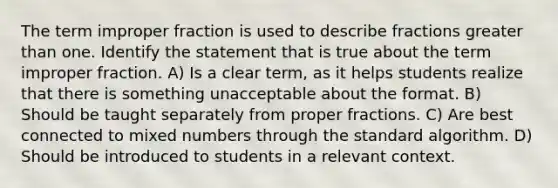 The term improper fraction is used to describe fractions greater than one. Identify the statement that is true about the term improper fraction. A) Is a clear term, as it helps students realize that there is something unacceptable about the format. B) Should be taught separately from proper fractions. C) Are best connected to mixed numbers through the standard algorithm. D) Should be introduced to students in a relevant context.