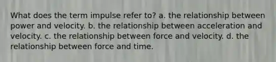 What does the term impulse refer to? a. the relationship between power and velocity. b. the relationship between acceleration and velocity. c. the relationship between force and velocity. d. the relationship between force and time.