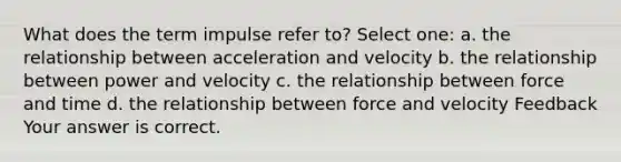 What does the term impulse refer to? Select one: a. the relationship between acceleration and velocity b. the relationship between power and velocity c. the relationship between force and time d. the relationship between force and velocity Feedback Your answer is correct.