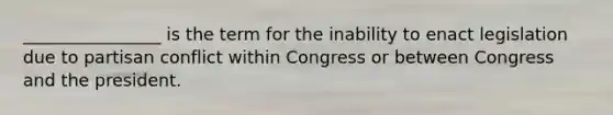 ________________ is the term for the inability to enact legislation due to partisan conflict within Congress or between Congress and the president.