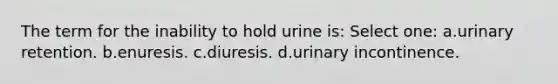 The term for the inability to hold urine is: Select one: a.urinary retention. b.enuresis. c.diuresis. d.urinary incontinence.