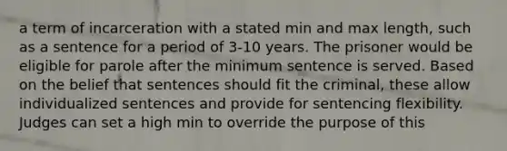 a term of incarceration with a stated min and max length, such as a sentence for a period of 3-10 years. The prisoner would be eligible for parole after the minimum sentence is served. Based on the belief that sentences should fit the criminal, these allow individualized sentences and provide for sentencing flexibility. Judges can set a high min to override the purpose of this