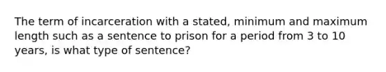 The term of incarceration with a stated, minimum and maximum length such as a sentence to prison for a period from 3 to 10 years, is what type of sentence?