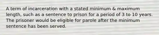 A term of incarceration with a stated minimum & maximum length, such as a sentence to prison for a period of 3 to 10 years. The prisoner would be eligible for parole after the minimum sentence has been served.