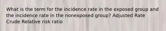 What is the term for the incidence rate in the exposed group and the incidence rate in the nonexposed group? Adjusted Rate Crude Relative risk ratio