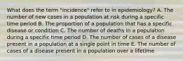 What does the term "incidence" refer to in epidemiology? A. The number of new cases in a population at risk during a specific time period B. The proportion of a population that has a specific disease or condition C. The number of deaths in a population during a specific time period D. The number of cases of a disease present in a population at a single point in time E. The number of cases of a disease present in a population over a lifetime