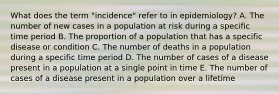 What does the term "incidence" refer to in epidemiology? A. The number of new cases in a population at risk during a specific time period B. The proportion of a population that has a specific disease or condition C. The number of deaths in a population during a specific time period D. The number of cases of a disease present in a population at a single point in time E. The number of cases of a disease present in a population over a lifetime