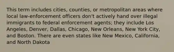 This term includes cities, counties, or metropolitan areas where local law-enforcement officers don't actively hand over illegal immigrants to federal enforcement agents; they include Los Angeles, Denver, Dallas, Chicago, New Orleans, New York City, and Boston. There are even states like New Mexico, California, and North Dakota