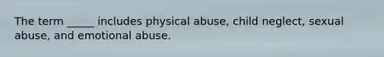 The term _____ includes physical abuse, child neglect, sexual abuse, and emotional abuse.