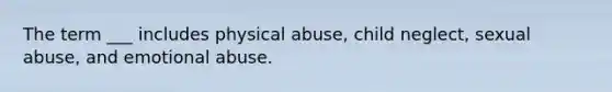 The term ___ includes physical abuse, child neglect, sexual abuse, and emotional abuse.