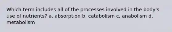 Which term includes all of the processes involved in the body's use of nutrients? a. absorption b. catabolism c. anabolism d. metabolism