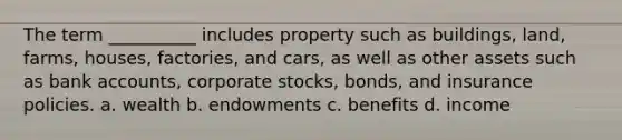 The term __________ includes property such as buildings, land, farms, houses, factories, and cars, as well as other assets such as bank accounts, corporate stocks, bonds, and insurance policies. a. wealth b. endowments c. benefits d. income