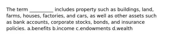 The term __________ includes property such as buildings, land, farms, houses, factories, and cars, as well as other assets such as bank accounts, corporate stocks, bonds, and insurance policies. a.benefits b.income c.endowments d.wealth