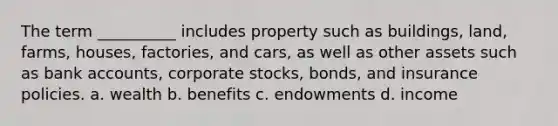 The term __________ includes property such as buildings, land, farms, houses, factories, and cars, as well as other assets such as bank accounts, corporate stocks, bonds, and insurance policies. a. wealth b. benefits c. endowments d. income