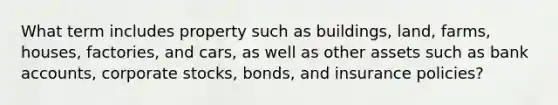 What term includes property such as buildings, land, farms, houses, factories, and cars, as well as other assets such as bank accounts, corporate stocks, bonds, and insurance policies?