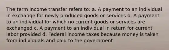 The term income transfer refers to: a. A payment to an individual in exchange for newly produced goods or services b. A payment to an individual for which no current goods or services are exchanged c. A payment to an individual in return for current labor provided d. Federal income taxes because money is taken from individuals and paid to the government