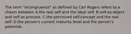 The term "incongruence" as defined by Carl Rogers refers to a chasm between A.the real self and the ideal self. B.self-as-object and self-as-process. C.the perceived self-concept and the real self. D.the person's current maturity level and the person's potential.