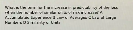 What is the term for the increase in predictability of the loss when the number of similar units of risk increase? A Accumulated Experience B Law of Averages C Law of Large Numbers D Similarity of Units