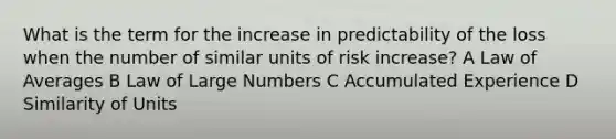 What is the term for the increase in predictability of the loss when the number of similar units of risk increase? A Law of Averages B Law of Large Numbers C Accumulated Experience D Similarity of Units