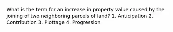 What is the term for an increase in property value caused by the joining of two neighboring parcels of land? 1. Anticipation 2. Contribution 3. Plottage 4. Progression