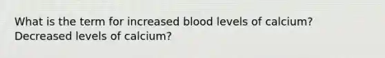 What is the term for increased blood levels of calcium? Decreased levels of calcium?