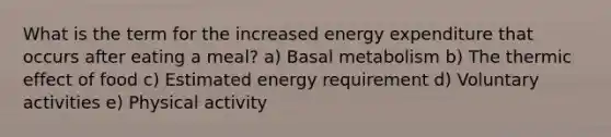 What is the term for the increased energy expenditure that occurs after eating a meal? a) Basal metabolism b) The thermic effect of food c) Estimated energy requirement d) Voluntary activities e) Physical activity