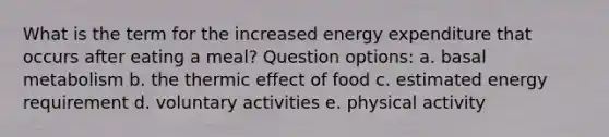 What is the term for the increased energy expenditure that occurs after eating a meal? Question options: a. basal metabolism b. the thermic effect of food c. estimated energy requirement d. voluntary activities e. physical activity