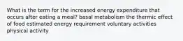 What is the term for the increased energy expenditure that occurs after eating a meal? basal metabolism the thermic effect of food estimated energy requirement voluntary activities physical activity