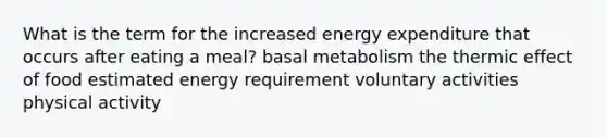 What is the term for the increased energy expenditure that occurs after eating a meal? basal metabolism the thermic effect of food estimated energy requirement voluntary activities physical activity