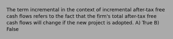 The term incremental in the context of incremental after-tax free cash flows refers to the fact that the firm's total after-tax free cash flows will change if the new project is adopted. A) True B) False