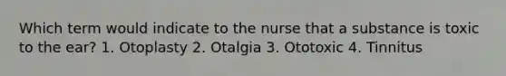 Which term would indicate to the nurse that a substance is toxic to the ear? 1. Otoplasty 2. Otalgia 3. Ototoxic 4. Tinnitus