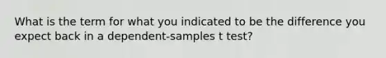 What is the term for what you indicated to be the difference you expect back in a dependent-samples t test?