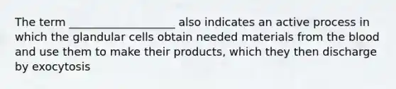 The term ___________________ also indicates an active process in which the glandular cells obtain needed materials from the blood and use them to make their products, which they then discharge by exocytosis