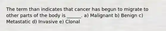 The term than indicates that cancer has begun to migrate to other parts of the body is ______. a) Malignant b) Benign c) Metastatic d) Invasive e) Clonal