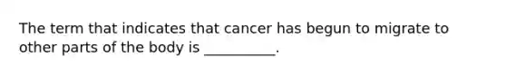 The term that indicates that cancer has begun to migrate to other parts of the body is __________.