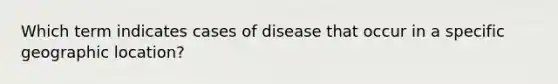 Which term indicates cases of disease that occur in a specific geographic location?