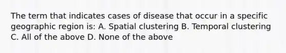 The term that indicates cases of disease that occur in a specific geographic region is: A. Spatial clustering B. Temporal clustering C. All of the above D. None of the above