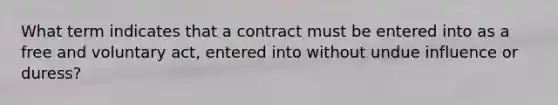 What term indicates that a contract must be entered into as a free and voluntary act, entered into without undue influence or duress?